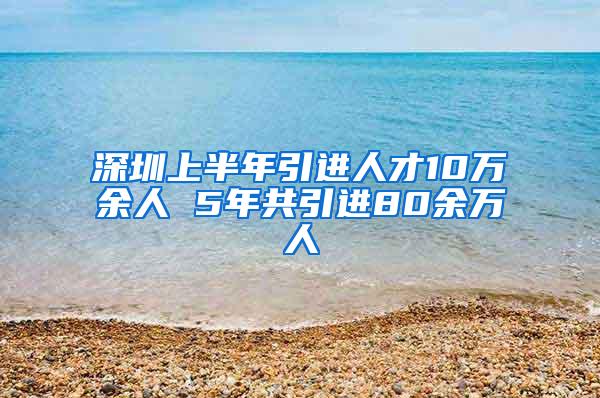 深圳上半年引进人才10万余人 5年共引进80余万人