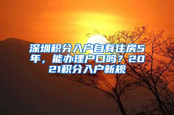 深圳积分入户自有住房5年，能办理户口吗？2021积分入户新规