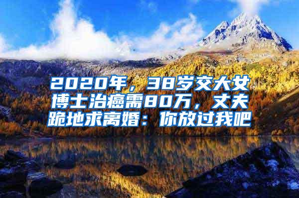 2020年，38岁交大女博士治癌需80万，丈夫跪地求离婚：你放过我吧