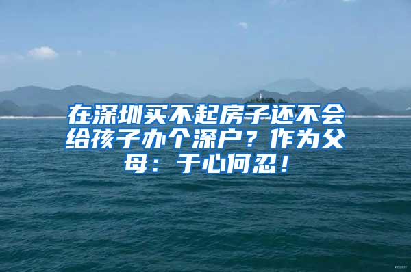 在深圳买不起房子还不会给孩子办个深户？作为父母：于心何忍！