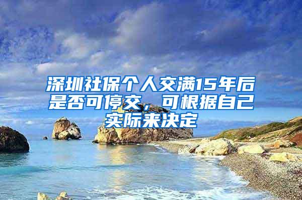 深圳社保个人交满15年后是否可停交，可根据自己实际来决定