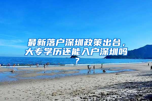 最新落户深圳政策出台，大专学历还能入户深圳吗？