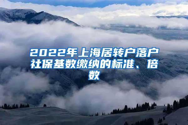 2022年上海居转户落户社保基数缴纳的标准、倍数