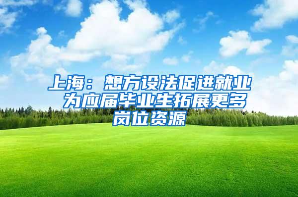 上海：想方设法促进就业 为应届毕业生拓展更多岗位资源