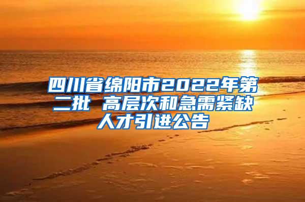 四川省绵阳市2022年第二批 高层次和急需紧缺人才引进公告