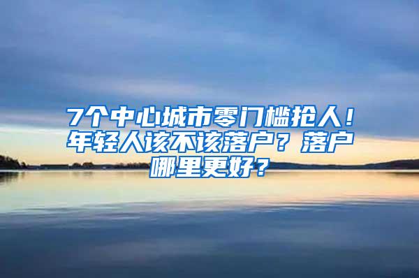 7个中心城市零门槛抢人！年轻人该不该落户？落户哪里更好？