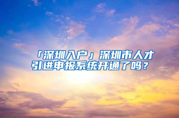 「深圳入户」深圳市人才引进申报系统开通了吗？