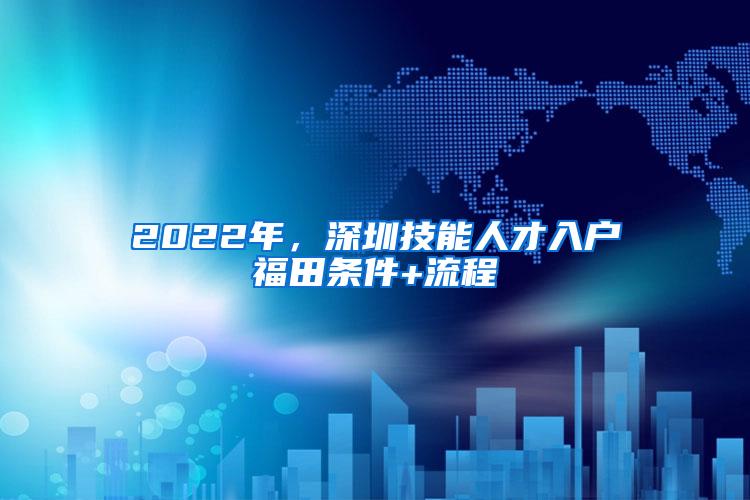 2022年，深圳技能人才入户福田条件+流程