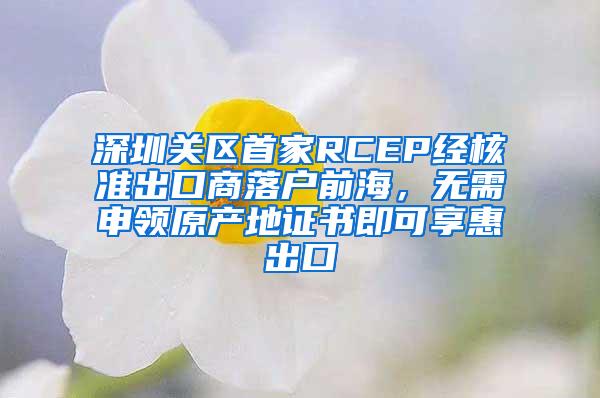 深圳关区首家RCEP经核准出口商落户前海，无需申领原产地证书即可享惠出口