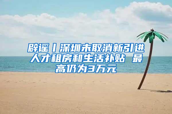 辟谣丨深圳未取消新引进人才租房和生活补贴 最高仍为3万元