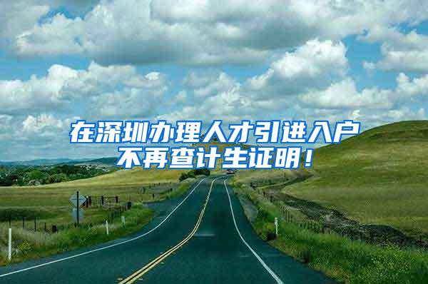 在深圳办理人才引进入户不再查计生证明！