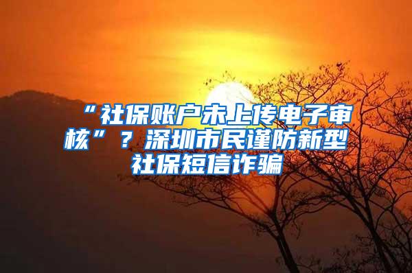 “社保账户未上传电子审核”？深圳市民谨防新型社保短信诈骗