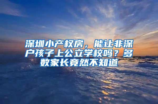 深圳小产权房，能让非深户孩子上公立学校吗？多数家长竟然不知道