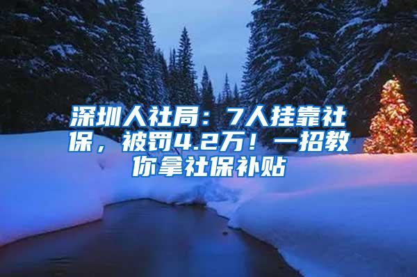 深圳人社局：7人挂靠社保，被罚4.2万！一招教你拿社保补贴