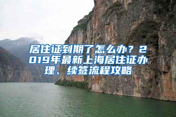 居住证到期了怎么办？2019年最新上海居住证办理、续签流程攻略