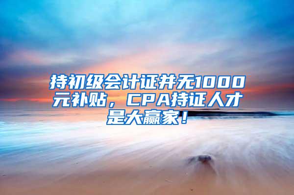 持初级会计证并无1000元补贴，CPA持证人才是大赢家！