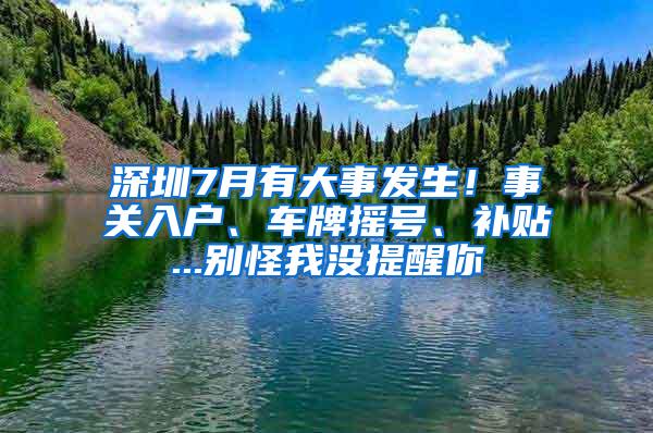 深圳7月有大事发生！事关入户、车牌摇号、补贴...别怪我没提醒你