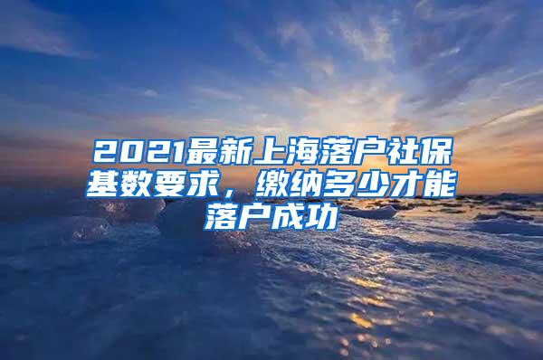 2021最新上海落户社保基数要求，缴纳多少才能落户成功