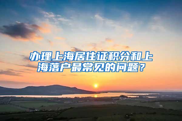 办理上海居住证积分和上海落户最常见的问题？