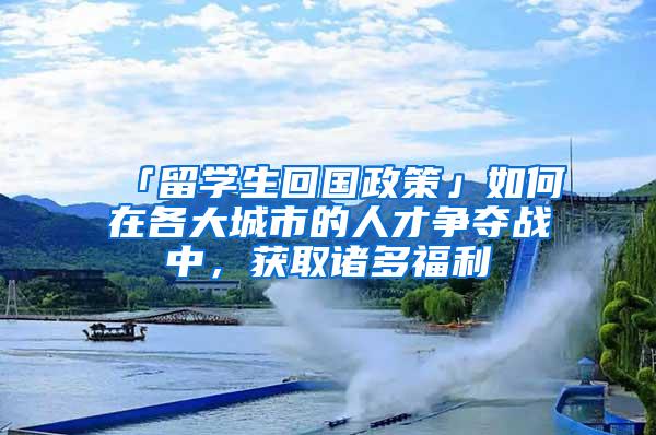 「留学生回国政策」如何在各大城市的人才争夺战中，获取诸多福利