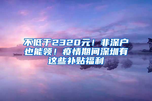 不低于2320元！非深户也能领！疫情期间深圳有这些补贴福利