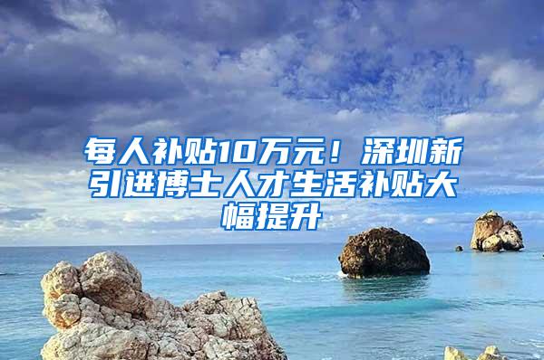 每人补贴10万元！深圳新引进博士人才生活补贴大幅提升