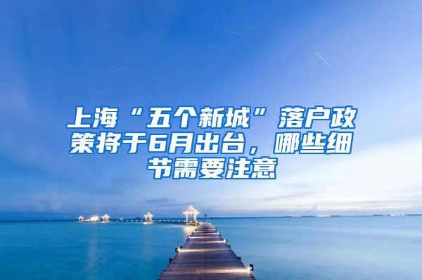 上海“五个新城”落户政策将于6月出台，哪些细节需要注意