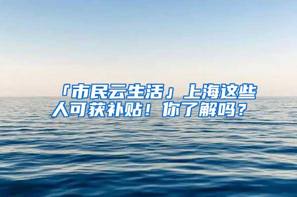 「市民云生活」上海这些人可获补贴！你了解吗？