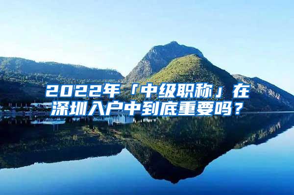 2022年「中级职称」在深圳入户中到底重要吗？