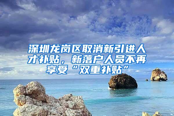 深圳龙岗区取消新引进人才补贴，新落户人员不再享受“双重补贴”