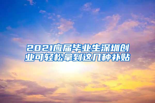 2021应届毕业生深圳创业可轻松拿到这几种补贴