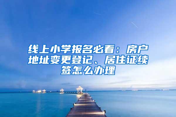 线上小学报名必看：房户地址变更登记、居住证续签怎么办理