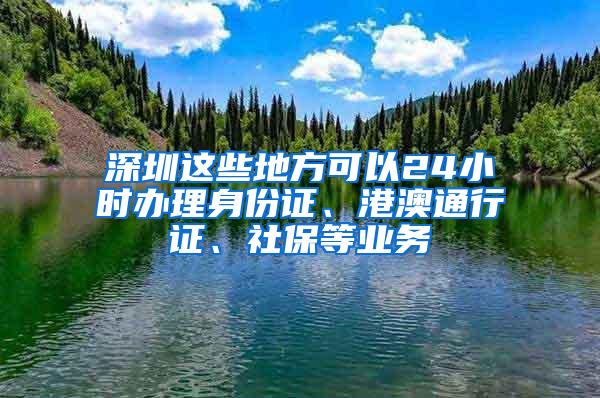 深圳这些地方可以24小时办理身份证、港澳通行证、社保等业务