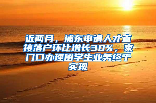 近两月，浦东申请人才直接落户环比增长30%，家门口办理留学生业务终于实现