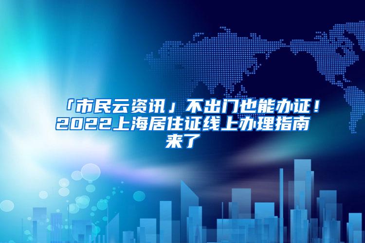 「市民云资讯」不出门也能办证！2022上海居住证线上办理指南来了