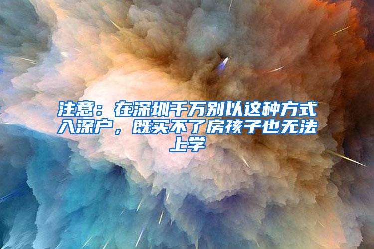 注意：在深圳千万别以这种方式入深户，既买不了房孩子也无法上学