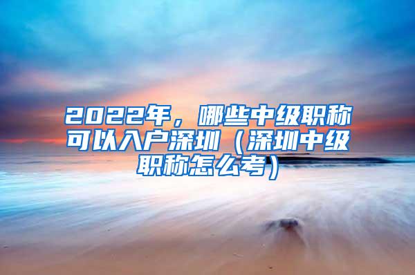 2022年，哪些中级职称可以入户深圳（深圳中级职称怎么考）