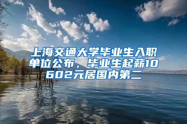 上海交通大学毕业生入职单位公布，毕业生起薪10602元居国内第二