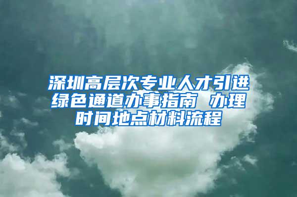 深圳高层次专业人才引进绿色通道办事指南 办理时间地点材料流程