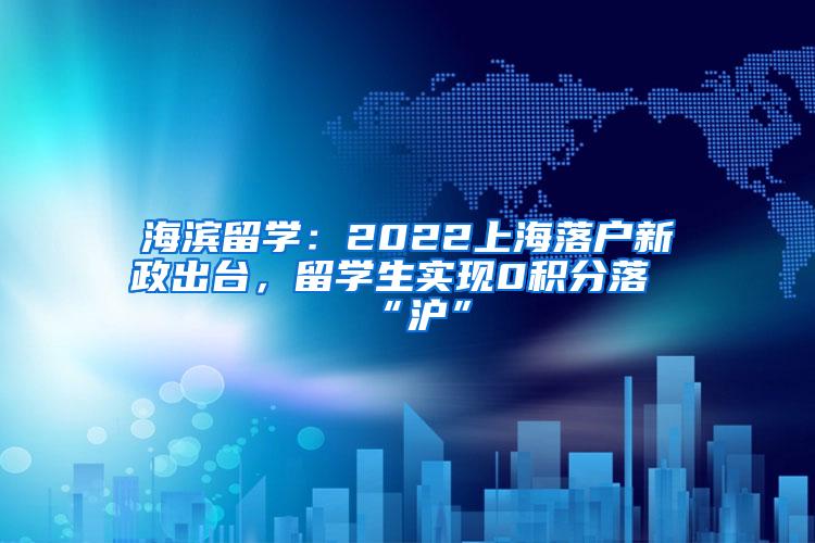 海滨留学：2022上海落户新政出台，留学生实现0积分落“沪”