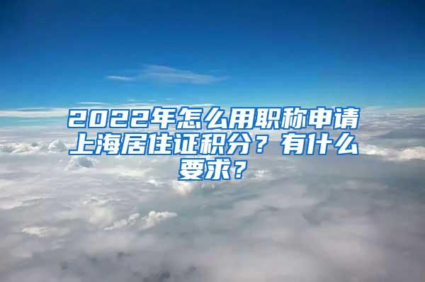 2022年怎么用职称申请上海居住证积分？有什么要求？