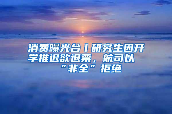 消费曝光台丨研究生因开学推迟欲退票，航司以“非全”拒绝