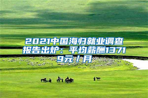 2021中国海归就业调查报告出炉：平均薪酬13719元／月