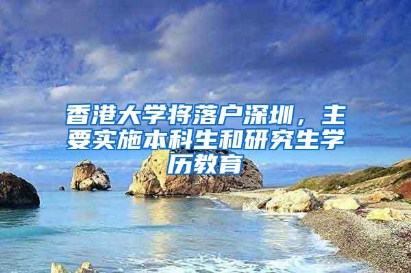 香港大学将落户深圳，主要实施本科生和研究生学历教育