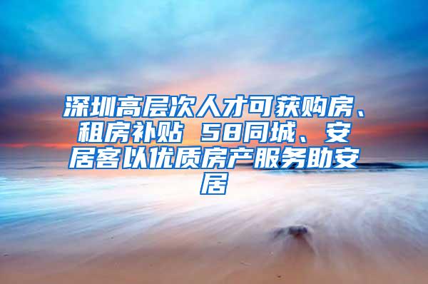 深圳高层次人才可获购房、租房补贴 58同城、安居客以优质房产服务助安居