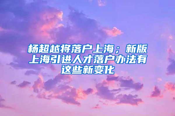 杨超越将落户上海；新版上海引进人才落户办法有这些新变化