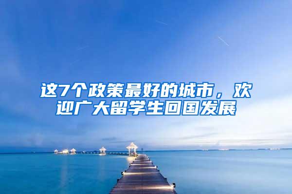 这7个政策最好的城市，欢迎广大留学生回国发展