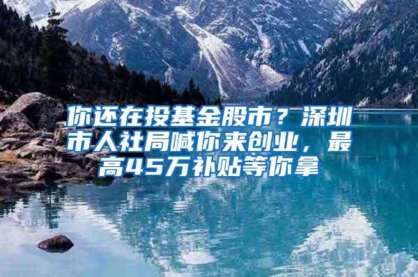 你还在投基金股市？深圳市人社局喊你来创业，最高45万补贴等你拿