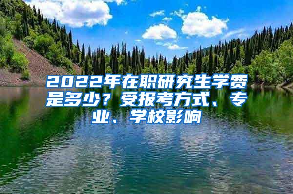 2022年在职研究生学费是多少？受报考方式、专业、学校影响