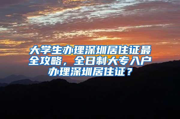 大学生办理深圳居住证最全攻略，全日制大专入户办理深圳居住证？